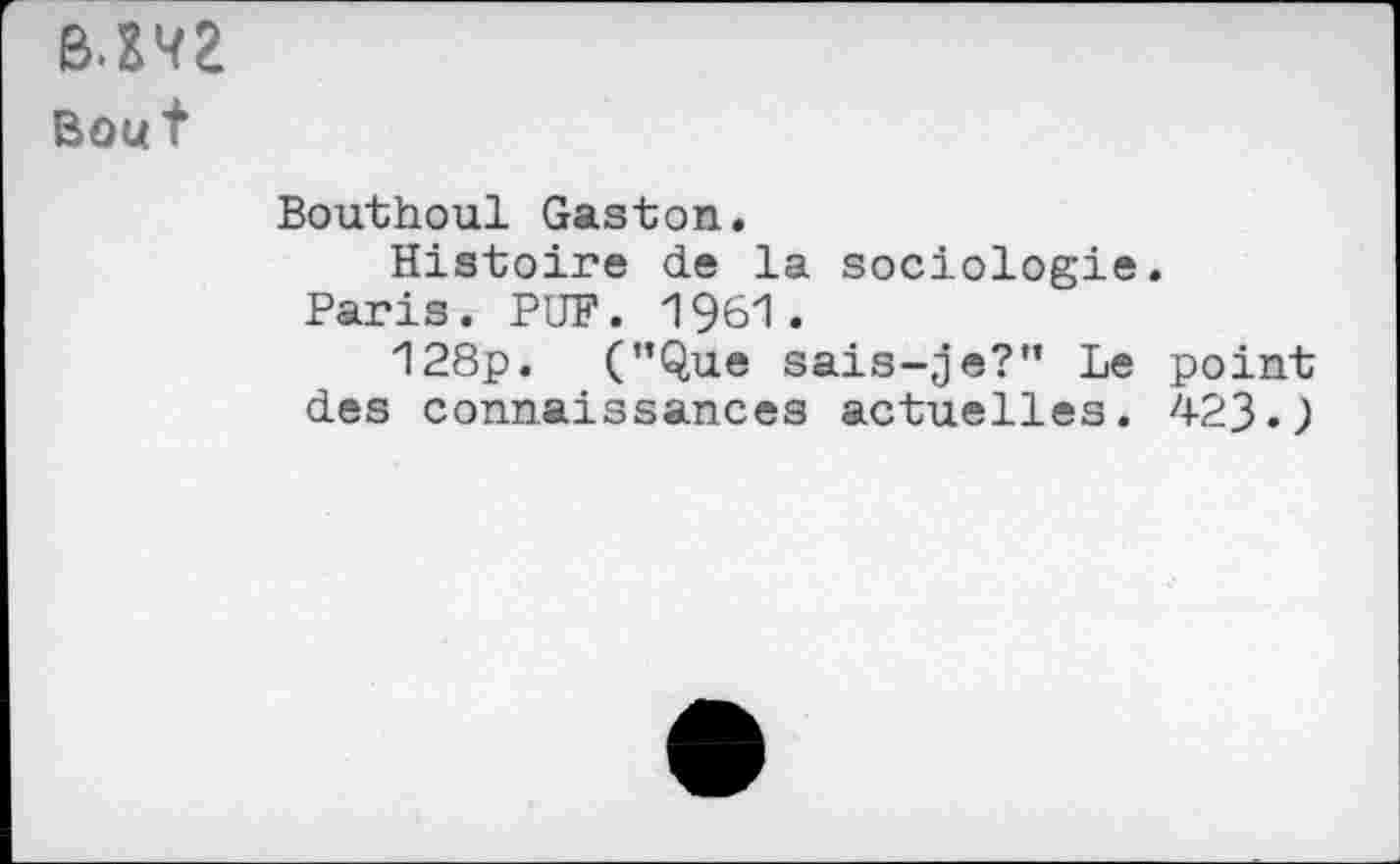 ﻿B.m
Bout
Bouthoul Gaston.
Histoire de la sociologie. Paris. PUF. 1961.
128p. (’’Que sais-je?” Le point des connaissances actuelles. 423.)